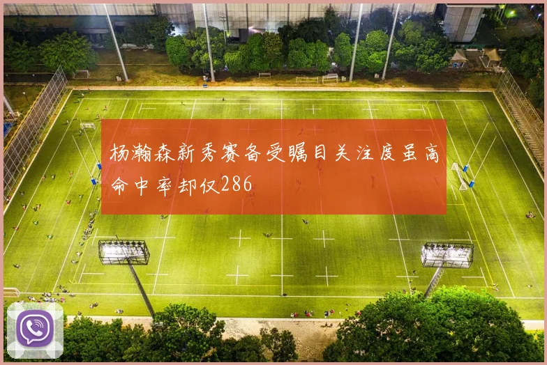 杨瀚森新秀赛备受瞩目关注度虽高命中率却仅286
