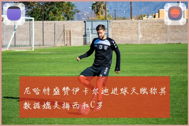 尼哈特盛赞伊卡尔迪进球天赋称其数据媲美梅西和C罗