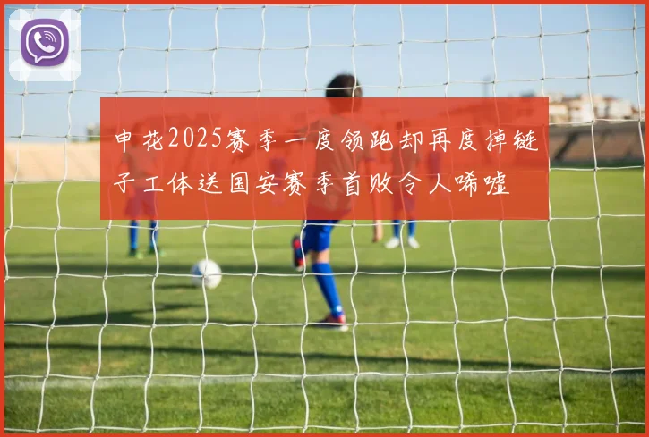 申花2025赛季一度领跑却再度掉链子工体送国安赛季首败令人唏嘘