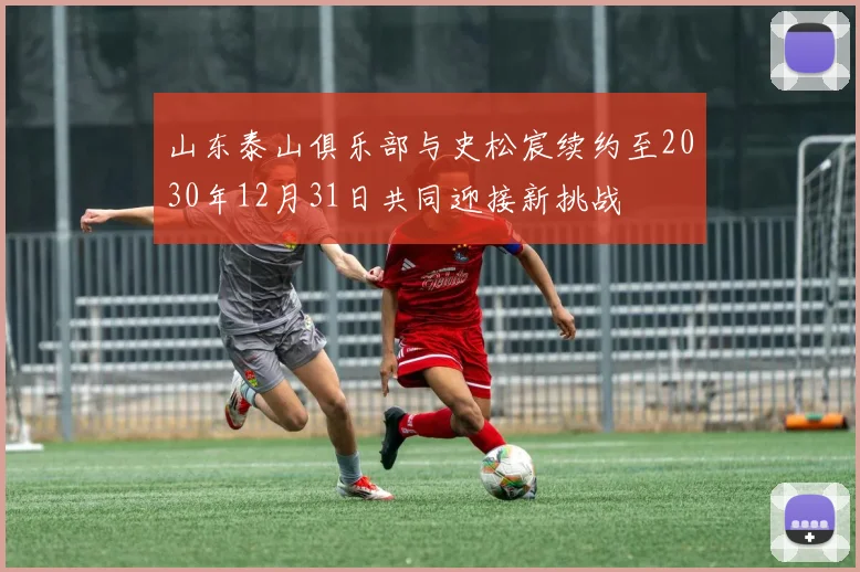 山东泰山俱乐部与史松宸续约至2030年12月31日共同迎接新挑战