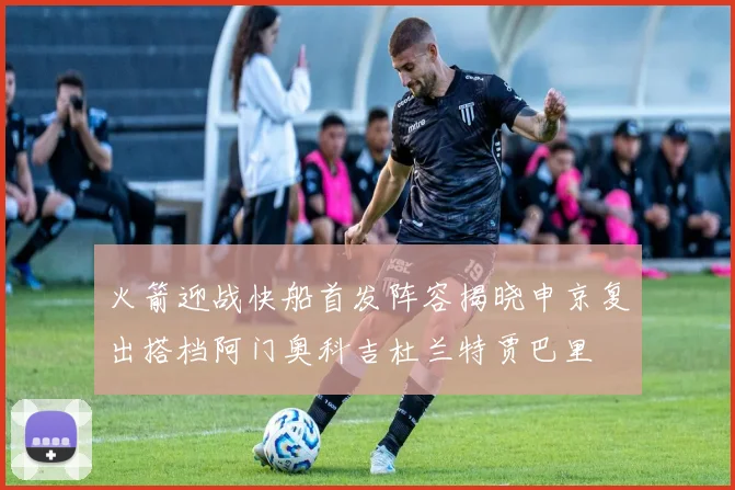 火箭迎战快船首发阵容揭晓申京复出搭档阿门奥科吉杜兰特贾巴里