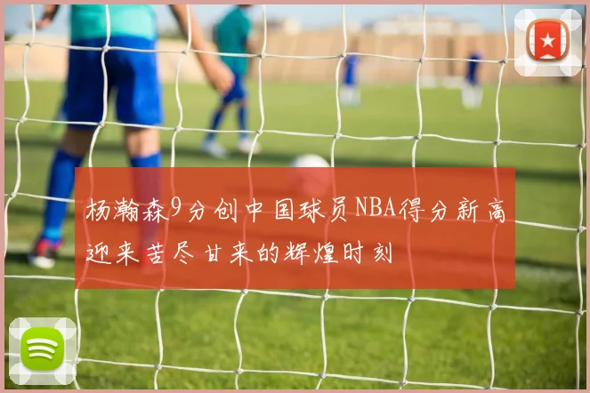 杨瀚森9分创中国球员NBA得分新高迎来苦尽甘来的辉煌时刻