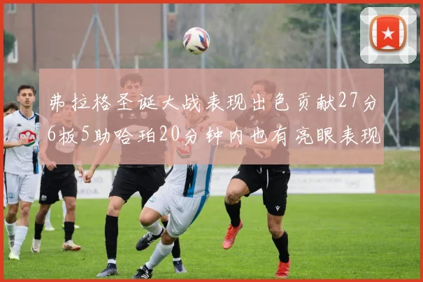 弗拉格圣诞大战表现出色贡献27分6板5助哈珀20分钟内也有亮眼表现