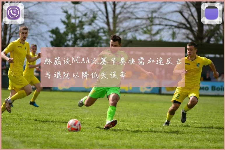 林葳谈NCAA比赛节奏快需加速反击与退防以降低失误率
