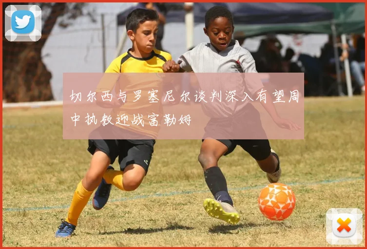 切尔西与罗塞尼尔谈判深入有望周中执教迎战富勒姆