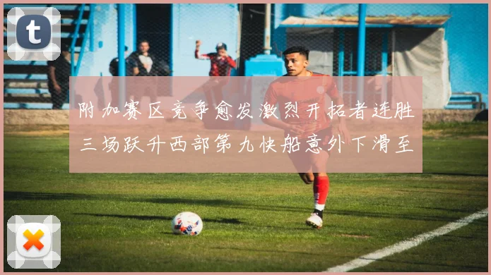 附加赛区竞争愈发激烈开拓者连胜三场跃升西部第九快船意外下滑至第十