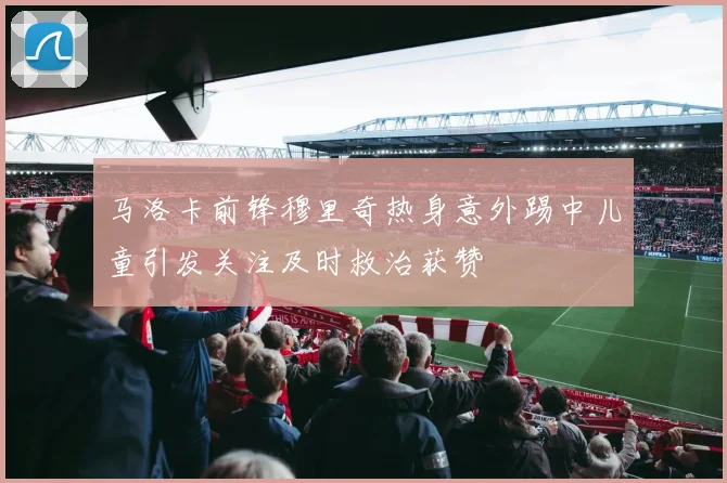 马洛卡前锋穆里奇热身意外踢中儿童引发关注及时救治获赞