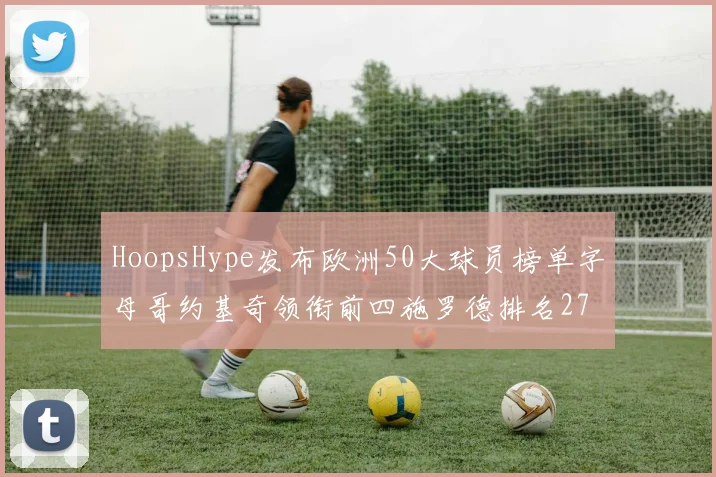 HoopsHype发布欧洲50大球员榜单字母哥约基奇领衔前四施罗德排名27