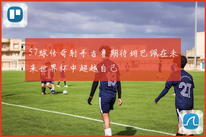 57球传奇射手吉鲁期待姆巴佩在未来世界杯中超越自己