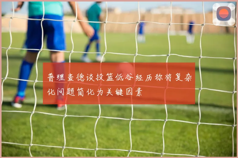 普理查德谈投篮低谷经历称将复杂化问题简化为关键因素