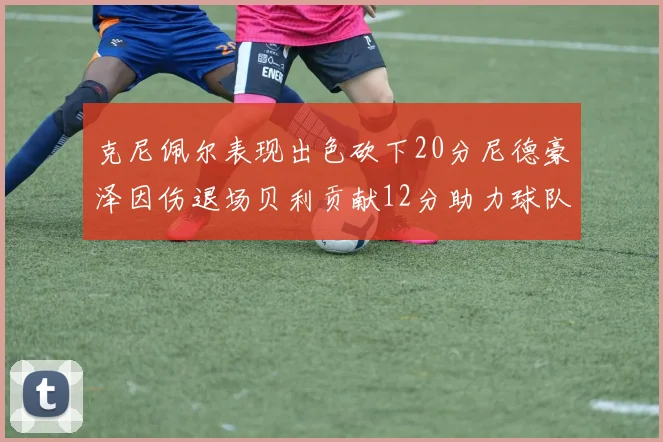 克尼佩尔表现出色砍下20分尼德豪泽因伤退场贝利贡献12分助力球队
