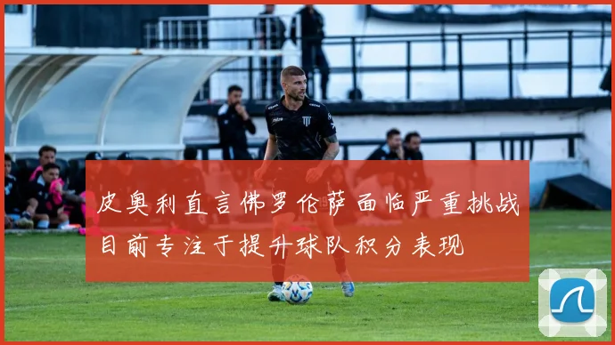 皮奥利直言佛罗伦萨面临严重挑战目前专注于提升球队积分表现