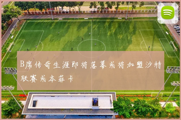B席传奇生涯即将落幕或将加盟沙特联赛或本菲卡