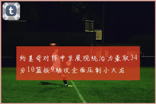 约基奇对阵申京展现统治力豪取34分10篮板9助攻全面压制小火龙