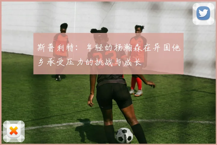 斯普利特：年轻的杨瀚森在异国他乡承受压力的挑战与成长