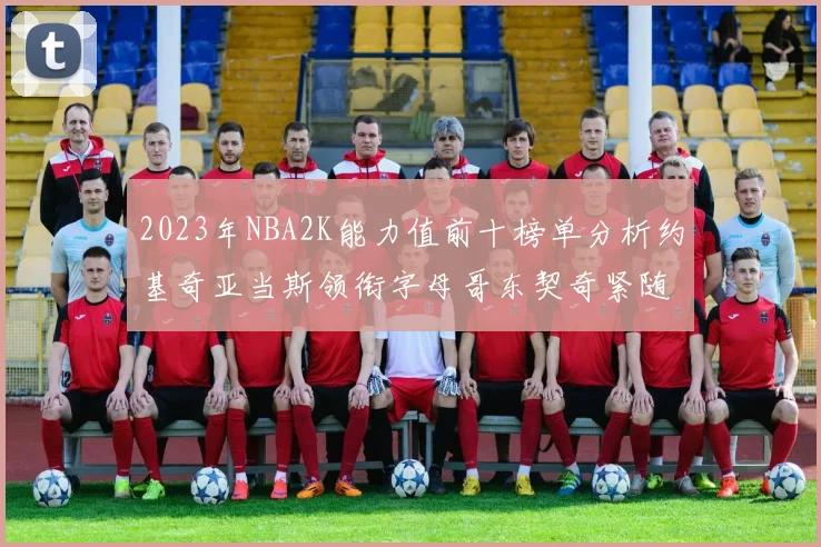 2023年NBA2K能力值前十榜单分析约基奇亚当斯领衔字母哥东契奇紧随其后