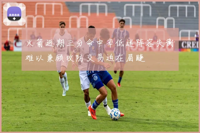 火箭近期三分命中率低迷阵容失衡难以兼顾攻防交易迫在眉睫