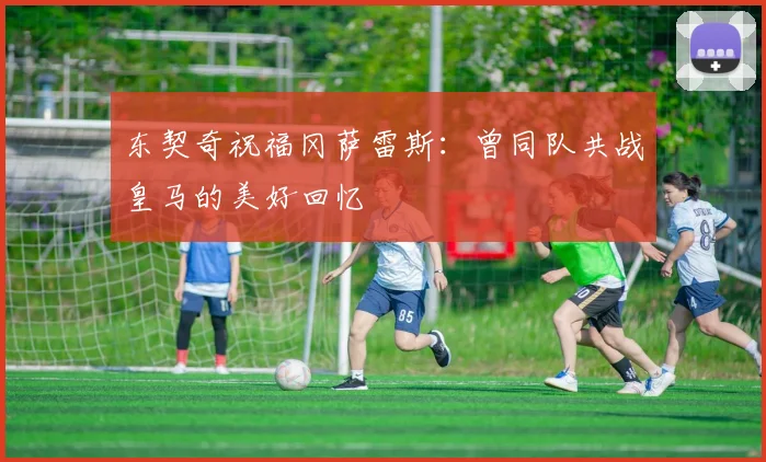 东契奇祝福冈萨雷斯：曾同队共战皇马的美好回忆